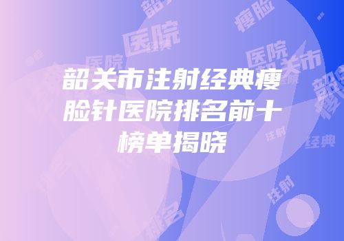 韶关市注射经典瘦脸针医院排名前十榜单揭晓