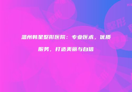 温州韩星整形医院：专业医术，优质服务，打造美丽与自信