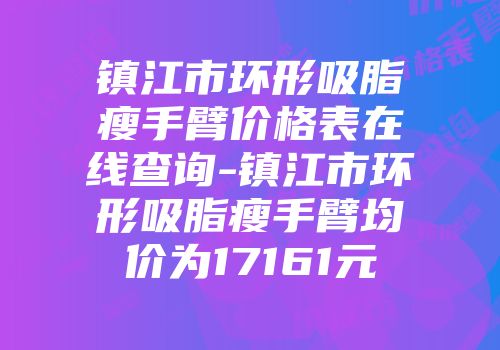 镇江市环形吸脂瘦手臂价格表在线查询-镇江市环形吸脂瘦手臂均价为17161元