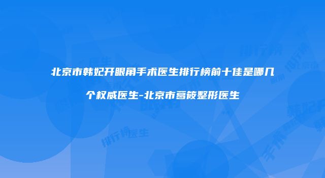 北京市韩妃开眼角手术医生排行榜前十佳是哪几个权威医生-北京市葛筱整形医生