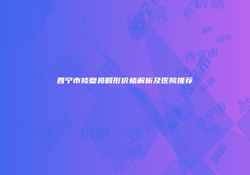 西宁市修复鼻畸形价格解析及医院推荐