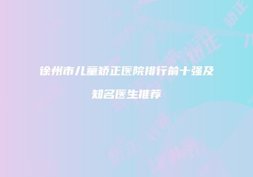 徐州市儿童矫正医院排行前十强及知名医生推荐
