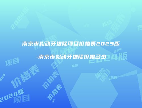 南京市松动牙拔除项目价格表2025版-南京市松动牙拔除价格多少