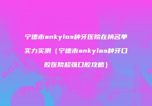 宁德市ankylos种牙医院在榜名单实力实测（宁德市ankylos种牙口腔医院超强口腔攻略）