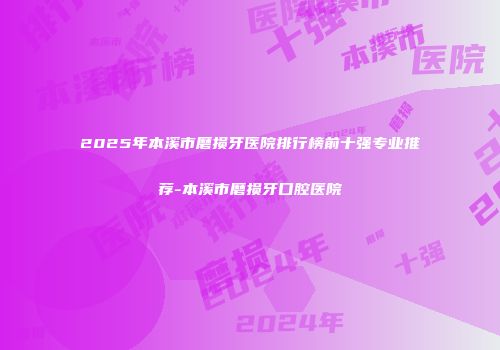 2025年本溪市磨损牙医院排行榜前十强专业推荐-本溪市磨损牙口腔医院