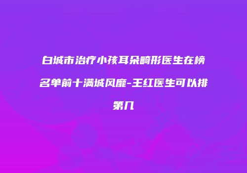 白城市治疗小孩耳朵畸形医生在榜名单前十满城风靡-王红医生可以排第几