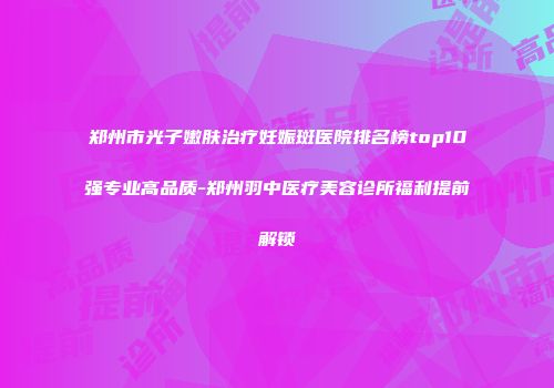 郑州市光子嫩肤治疗妊娠斑医院排名榜top10强专业高品质-郑州羽中医疗美容诊所福利提前解锁