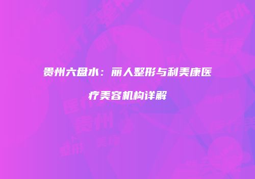 贵州六盘水：丽人整形与利美康医疗美容机构详解