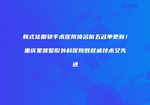 韩式祛眼袋手术医院排名前五名单更新！重庆星荣整形外科医院既权威技术又先进