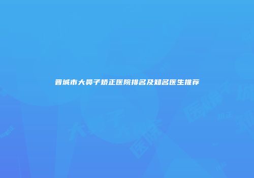 晋城市大鼻子矫正医院排名及知名医生推荐