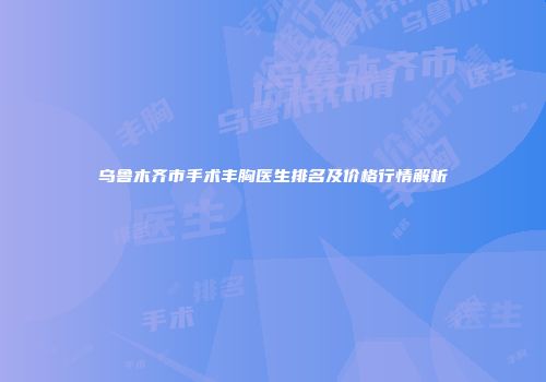 乌鲁木齐市手术丰胸医生排名及价格行情解析