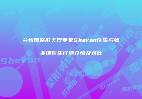 兰州市整形美容专家Sheron医生与张亚洁医生详细介绍及对比