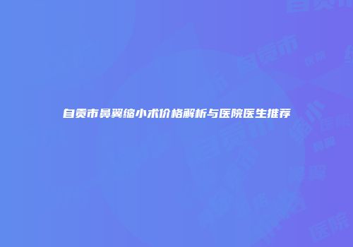 自贡市鼻翼缩小术价格解析与医院医生推荐