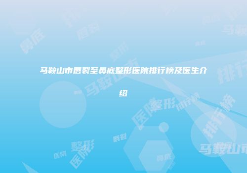 马鞍山市唇裂至鼻底整形医院排行榜及医生介绍
