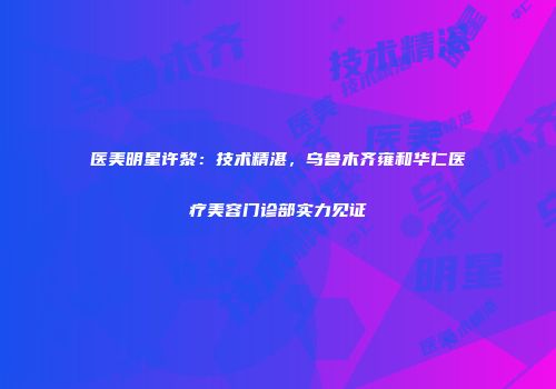 医美明星许黎：技术精湛，乌鲁木齐雍和华仁医疗美容门诊部实力见证