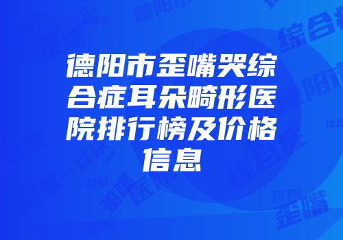 德阳市歪嘴哭综合症耳朵畸形医院排行榜及价格信息