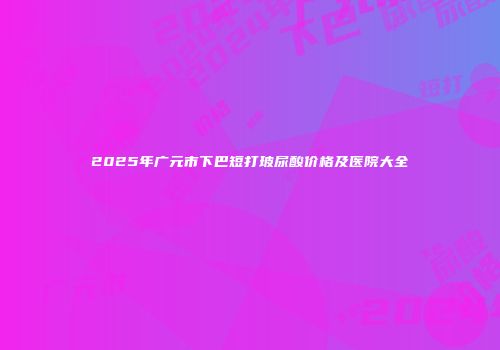2025年广元市下巴短打玻尿酸价格及医院大全