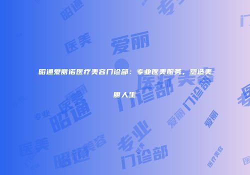 昭通爱丽诺医疗美容门诊部：专业医美服务，塑造美丽人生