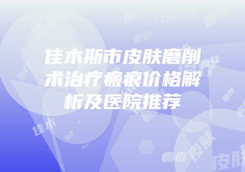 佳木斯市皮肤磨削术治疗瘢痕价格解析及医院推荐