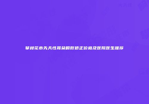 攀枝花市先天性耳朵畸形矫正价格及医院医生推荐
