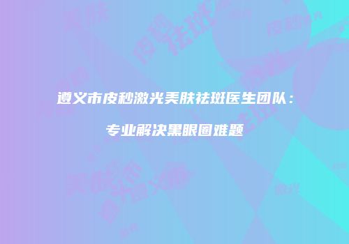 遵义市皮秒激光美肤祛斑医生团队：专业解决黑眼圈难题
