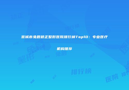 宣城市兔唇矫正整形医院排行榜Top10：专业医疗机构推荐