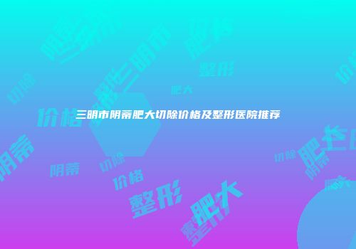 三明市阴蒂肥大切除价格及整形医院推荐