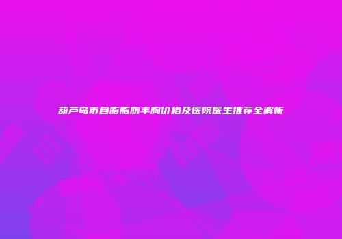 葫芦岛市自脂脂肪丰胸价格及医院医生推荐全解析