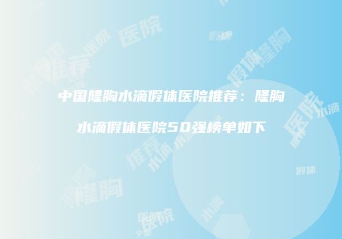 中国隆胸水滴假体医院推荐：隆胸水滴假体医院50强榜单如下