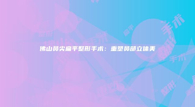 佛山鼻尖扁平整形手术：重塑鼻部立体美