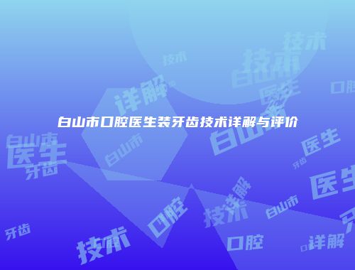 白山市口腔医生装牙齿技术详解与评价