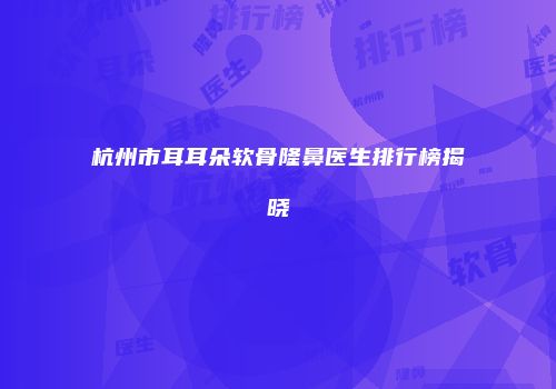 杭州市耳耳朵软骨隆鼻医生排行榜揭晓
