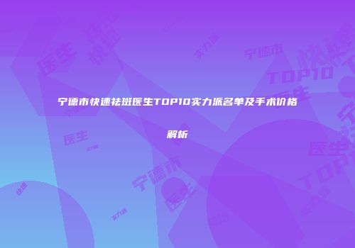 宁德市快速祛斑医生TOP10实力派名单及手术价格解析