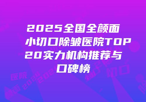 2025全国全颜面小切口除皱医院TOP20实力机构推荐与口碑榜
