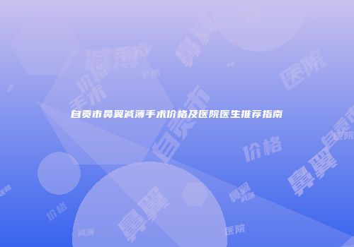 自贡市鼻翼减薄手术价格及医院医生推荐指南