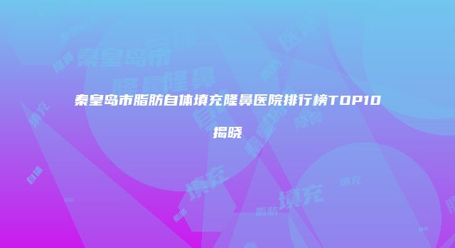 秦皇岛市脂肪自体填充隆鼻医院排行榜TOP10揭晓