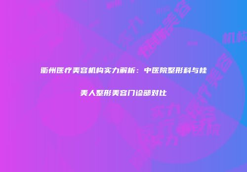 衢州医疗美容机构实力解析：中医院整形科与桂美人整形美容门诊部对比