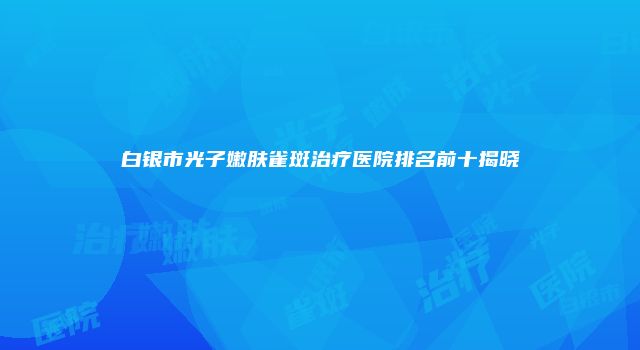 白银市光子嫩肤雀斑治疗医院排名前十揭晓
