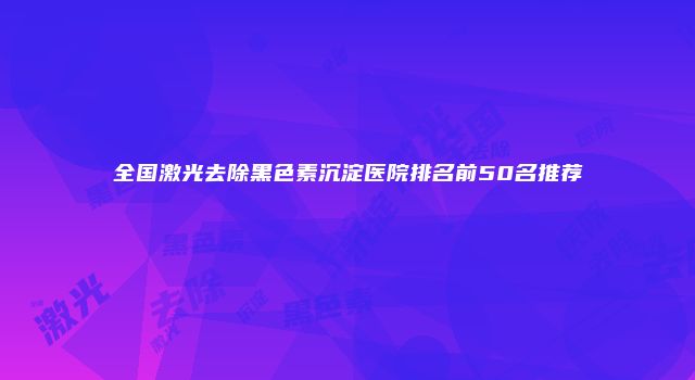 全国激光去除黑色素沉淀医院排名前50名推荐
