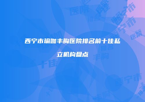 西宁市瑜伽丰胸医院排名前十佳私立机构盘点