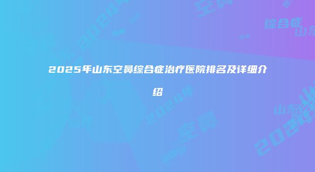 2025年山东空鼻综合症治疗医院排名及详细介绍