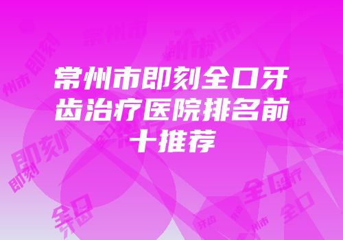 常州市即刻全口牙齿治疗医院排名前十推荐