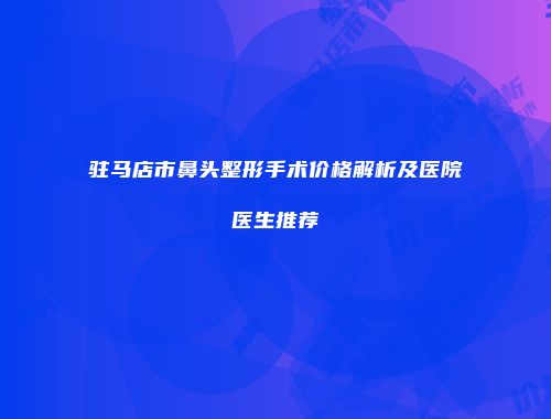 驻马店市鼻头整形手术价格解析及医院医生推荐