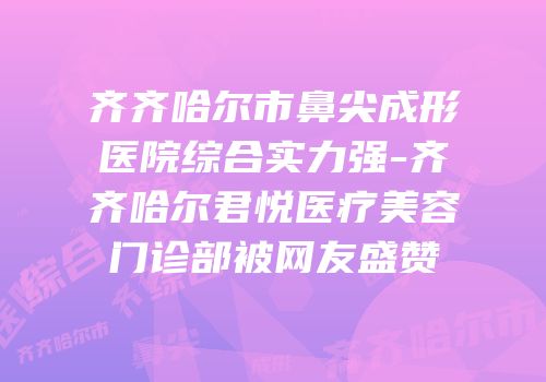 齐齐哈尔市鼻尖成形医院综合实力强-齐齐哈尔君悦医疗美容门诊部被网友盛赞