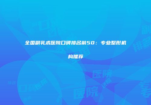 全国副乳术医院口碑排名前50：专业整形机构推荐