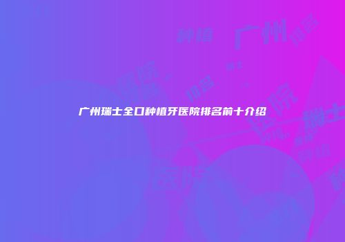 广州瑞士全口种植牙医院排名前十介绍