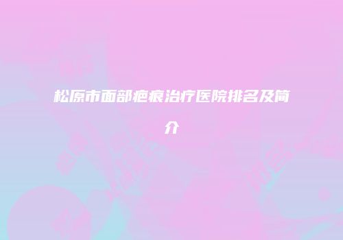 松原市面部疤痕治疗医院排名及简介