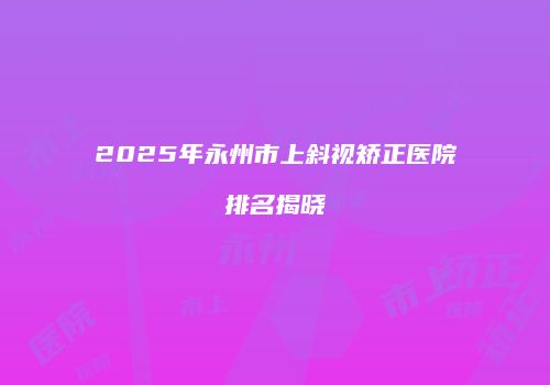 2025年永州市上斜视矫正医院排名揭晓