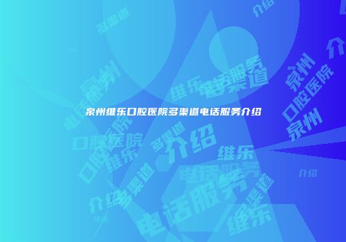 泉州维乐口腔医院多渠道电话服务介绍