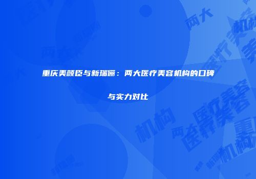 重庆美颜臣与新瑞俪：两大医疗美容机构的口碑与实力对比